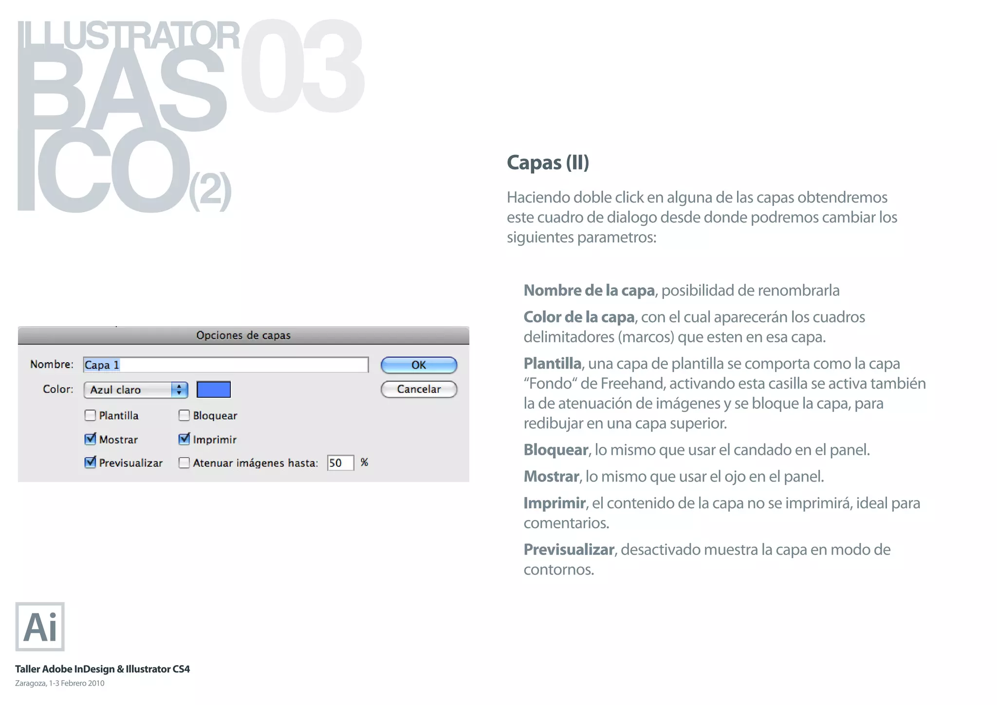 BAS 03
ILLUSTRATOR



ICO                                   (2)
                                            Capas (II)
                                            Haciendo doble click en alguna de las capas obtendremos
                                            este cuadro de dialogo desde donde podremos cambiar los
                                            siguientes parametros:


                                              Nombre de la capa, posibilidad de renombrarla
                                              Color de la capa, con el cual aparecerán los cuadros
                                              delimitadores (marcos) que esten en esa capa.
                                              Plantilla, una capa de plantilla se comporta como la capa
                                              “Fondo“ de Freehand, activando esta casilla se activa también
                                              la de atenuación de imágenes y se bloque la capa, para
                                              redibujar en una capa superior.
                                              Bloquear, lo mismo que usar el candado en el panel.
                                              Mostrar, lo mismo que usar el ojo en el panel.
                                              Imprimir, el contenido de la capa no se imprimirá, ideal para
                                              comentarios.
                                              Previsualizar, desactivado muestra la capa en modo de
                                              contornos.




Taller Adobe InDesign & Illustrator CS4
Zaragoza, 1-3 Febrero 2010
 