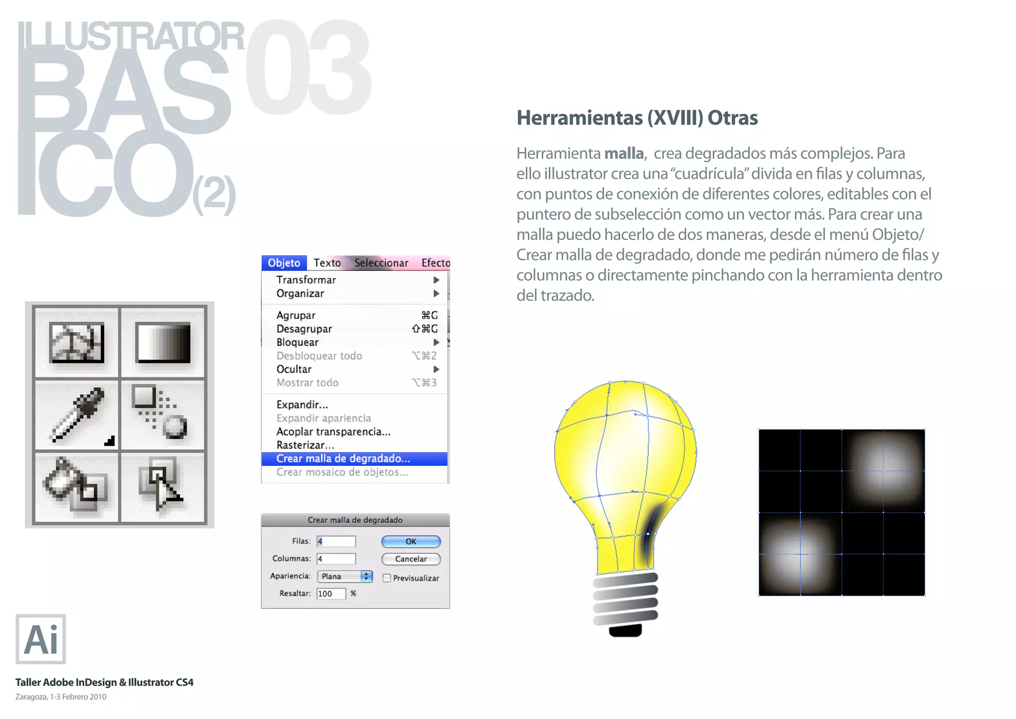 BAS 03
ILLUSTRATOR



ICO
                                            Herramientas (XVIII) Otras
                                            Herramienta malla, crea degradados más complejos. Para

                                      (2)
                                            ello illustrator crea una “cuadrícula” divida en ﬁlas y columnas,
                                            con puntos de conexión de diferentes colores, editables con el
                                            puntero de subselección como un vector más. Para crear una
                                            malla puedo hacerlo de dos maneras, desde el menú Objeto/
                                            Crear malla de degradado, donde me pedirán número de ﬁlas y
                                            columnas o directamente pinchando con la herramienta dentro
                                            del trazado.




Taller Adobe InDesign & Illustrator CS4
Zaragoza, 1-3 Febrero 2010
 