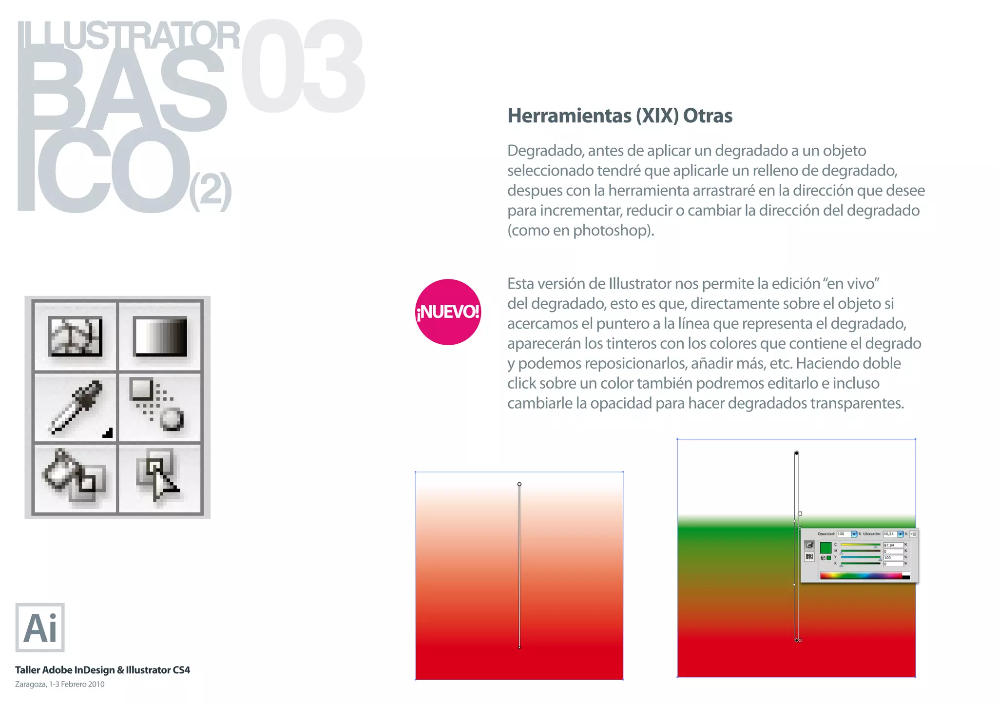 BAS 03
ILLUSTRATOR



ICO
                                            Herramientas (XIX) Otras
                                            Degradado, antes de aplicar un degradado a un objeto

                                      (2)
                                            seleccionado tendré que aplicarle un relleno de degradado,
                                            despues con la herramienta arrastraré en la dirección que desee
                                            para incrementar, reducir o cambiar la dirección del degradado
                                            (como en photoshop).


                                            Esta versión de Illustrator nos permite la edición “en vivo”
                                            del degradado, esto es que, directamente sobre el objeto si
                                            acercamos el puntero a la línea que representa el degradado,
                                            aparecerán los tinteros con los colores que contiene el degrado
                                            y podemos reposicionarlos, añadir más, etc. Haciendo doble
                                            click sobre un color también podremos editarlo e incluso
                                            cambiarle la opacidad para hacer degradados transparentes.




Taller Adobe InDesign & Illustrator CS4
Zaragoza, 1-3 Febrero 2010
 