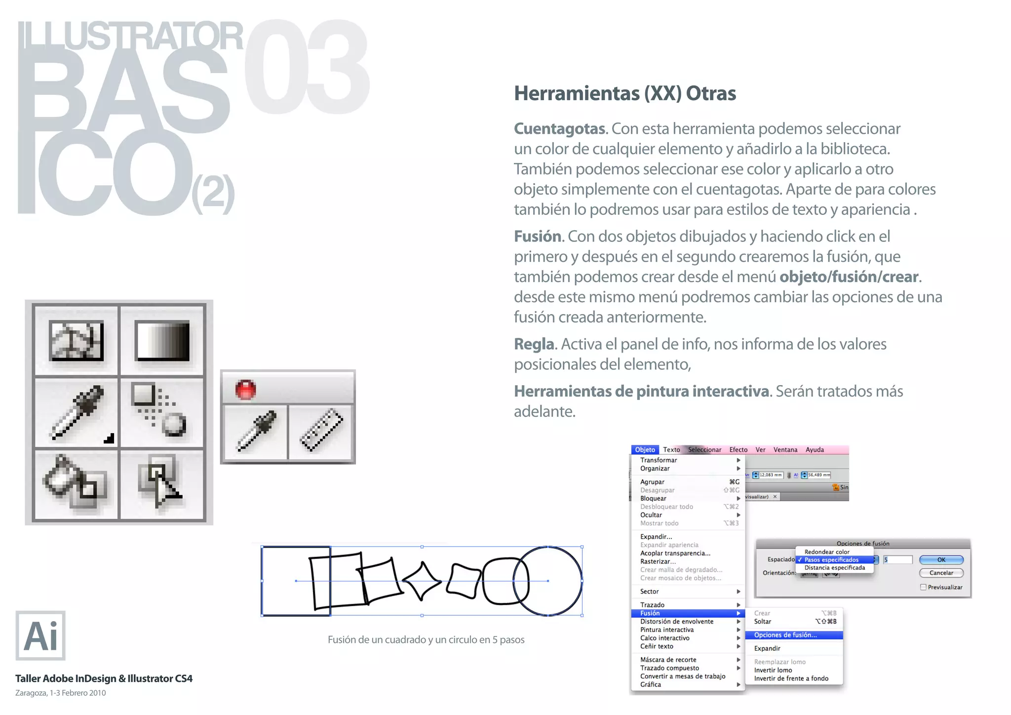 BAS 03
ILLUSTRATOR



ICO
                                                                                      Herramientas (XX) Otras
                                                                                      Cuentagotas. Con esta herramienta podemos seleccionar
                                                                                      un color de cualquier elemento y añadirlo a la biblioteca.


                                      (2)
                                                                                      También podemos seleccionar ese color y aplicarlo a otro
                                                                                      objeto simplemente con el cuentagotas. Aparte de para colores
                                                                                      también lo podremos usar para estilos de texto y apariencia .
                                                                                      Fusión. Con dos objetos dibujados y haciendo click en el
                                                                                      primero y después en el segundo crearemos la fusión, que
                                                                                      también podemos crear desde el menú objeto/fusión/crear.
                                                                                      desde este mismo menú podremos cambiar las opciones de una
                                                                                      fusión creada anteriormente.
                                                                                      Regla. Activa el panel de info, nos informa de los valores
                                                                                      posicionales del elemento,
                                                                                      Herramientas de pintura interactiva. Serán tratados más
                                                                                      adelante.




                                            Fusión de un cuadrado y un circulo en 5 pasos


Taller Adobe InDesign & Illustrator CS4
Zaragoza, 1-3 Febrero 2010
 