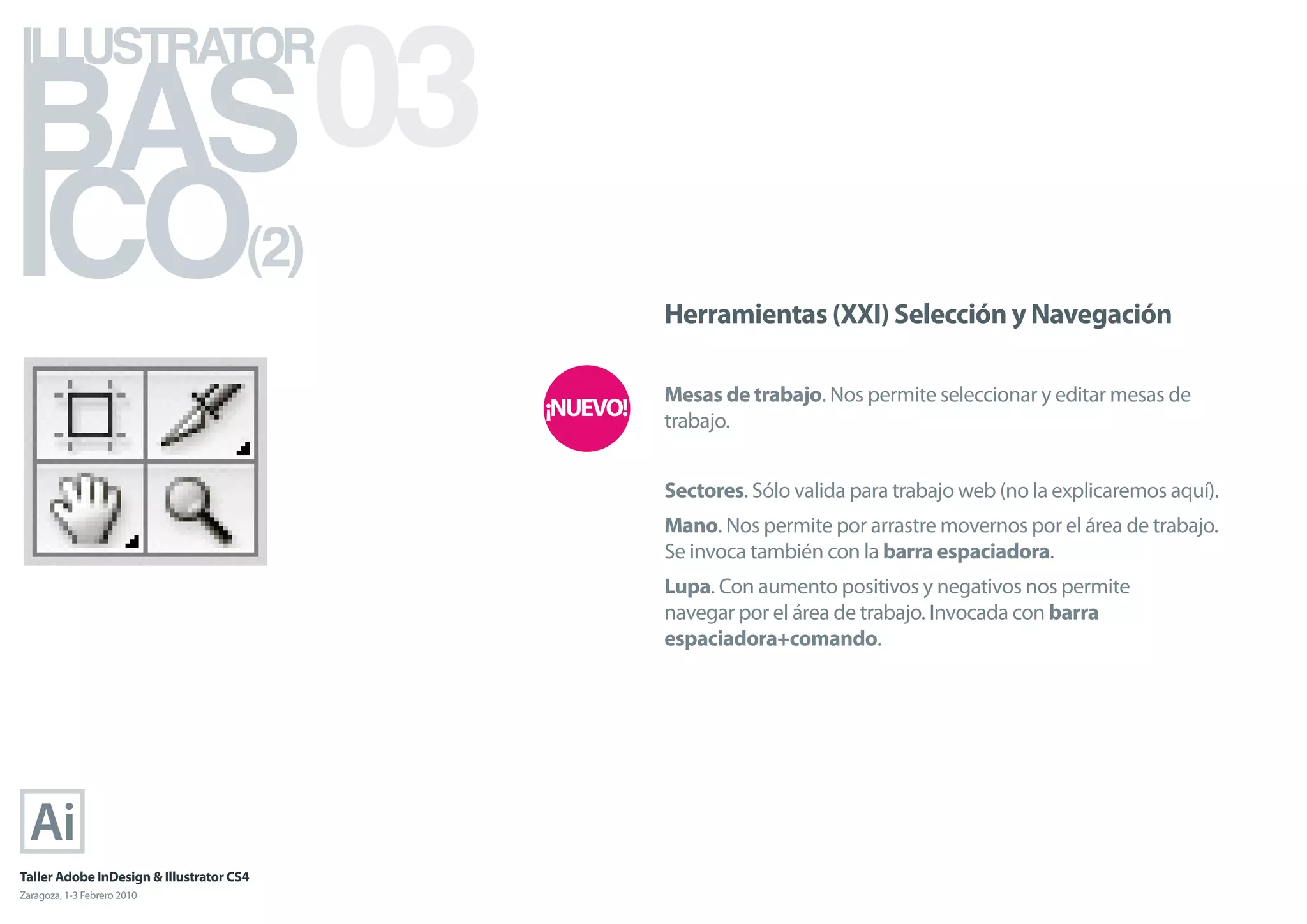 BAS 03
ILLUSTRATOR



ICO                                   (2)
                                            Herramientas (XXI) Selección y Navegación

                                            Mesas de trabajo. Nos permite seleccionar y editar mesas de
                                            trabajo.


                                            Sectores. Sólo valida para trabajo web (no la explicaremos aquí).
                                            Mano. Nos permite por arrastre movernos por el área de trabajo.
                                            Se invoca también con la barra espaciadora.
                                            Lupa. Con aumento positivos y negativos nos permite
                                            navegar por el área de trabajo. Invocada con barra
                                            espaciadora+comando.




Taller Adobe InDesign & Illustrator CS4
Zaragoza, 1-3 Febrero 2010
 