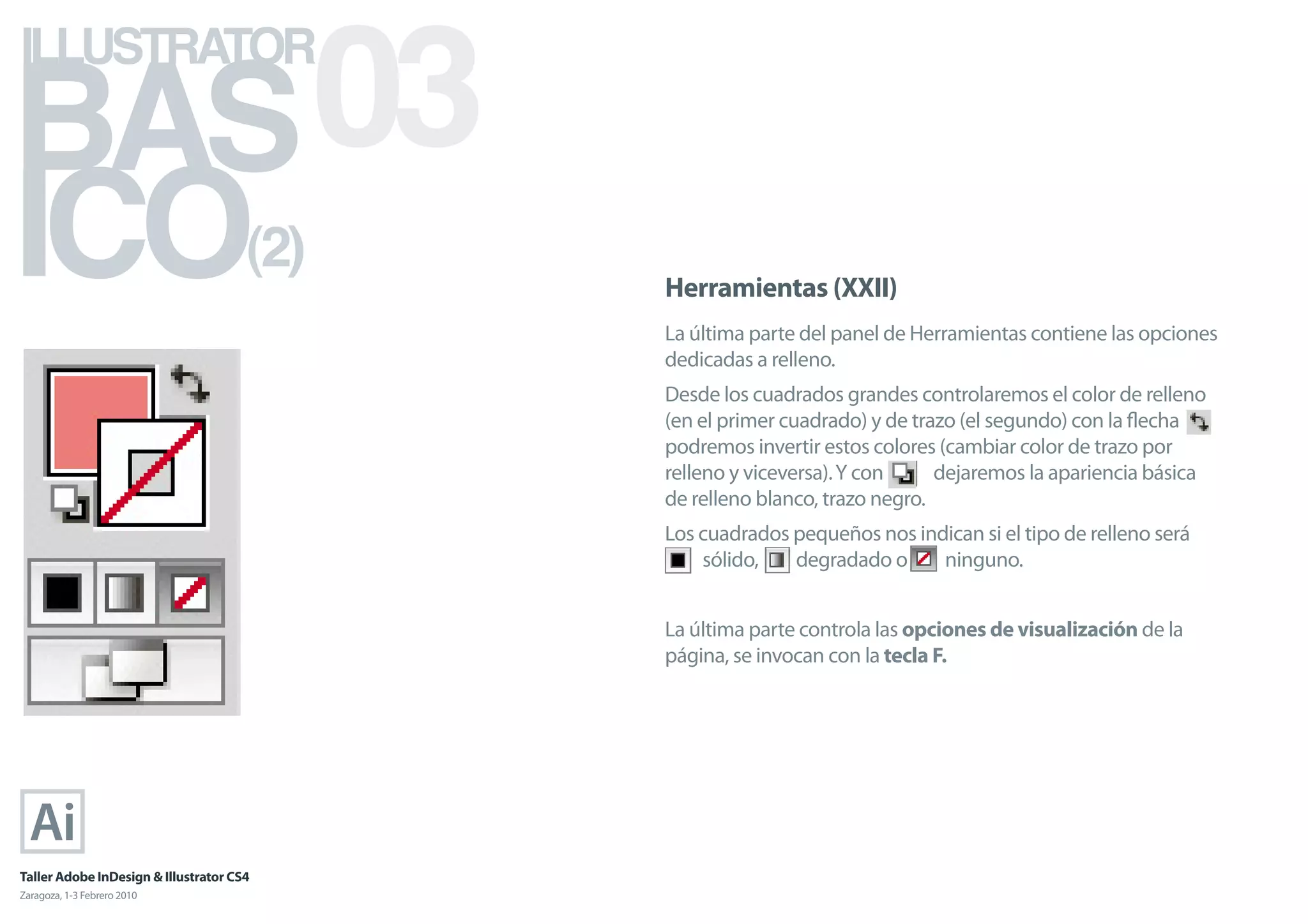 BAS 03
ILLUSTRATOR



ICO                                   (2)
                                            Herramientas (XXII)
                                            La última parte del panel de Herramientas contiene las opciones
                                            dedicadas a relleno.
                                            Desde los cuadrados grandes controlaremos el color de relleno
                                            (en el primer cuadrado) y de trazo (el segundo) con la ﬂecha
                                            podremos invertir estos colores (cambiar color de trazo por
                                            relleno y viceversa). Y con     dejaremos la apariencia básica
                                            de relleno blanco, trazo negro.
                                            Los cuadrados pequeños nos indican si el tipo de relleno será
                                                sólido,   degradado o     ninguno.


                                            La última parte controla las opciones de visualización de la
                                            página, se invocan con la tecla F.




Taller Adobe InDesign & Illustrator CS4
Zaragoza, 1-3 Febrero 2010
 