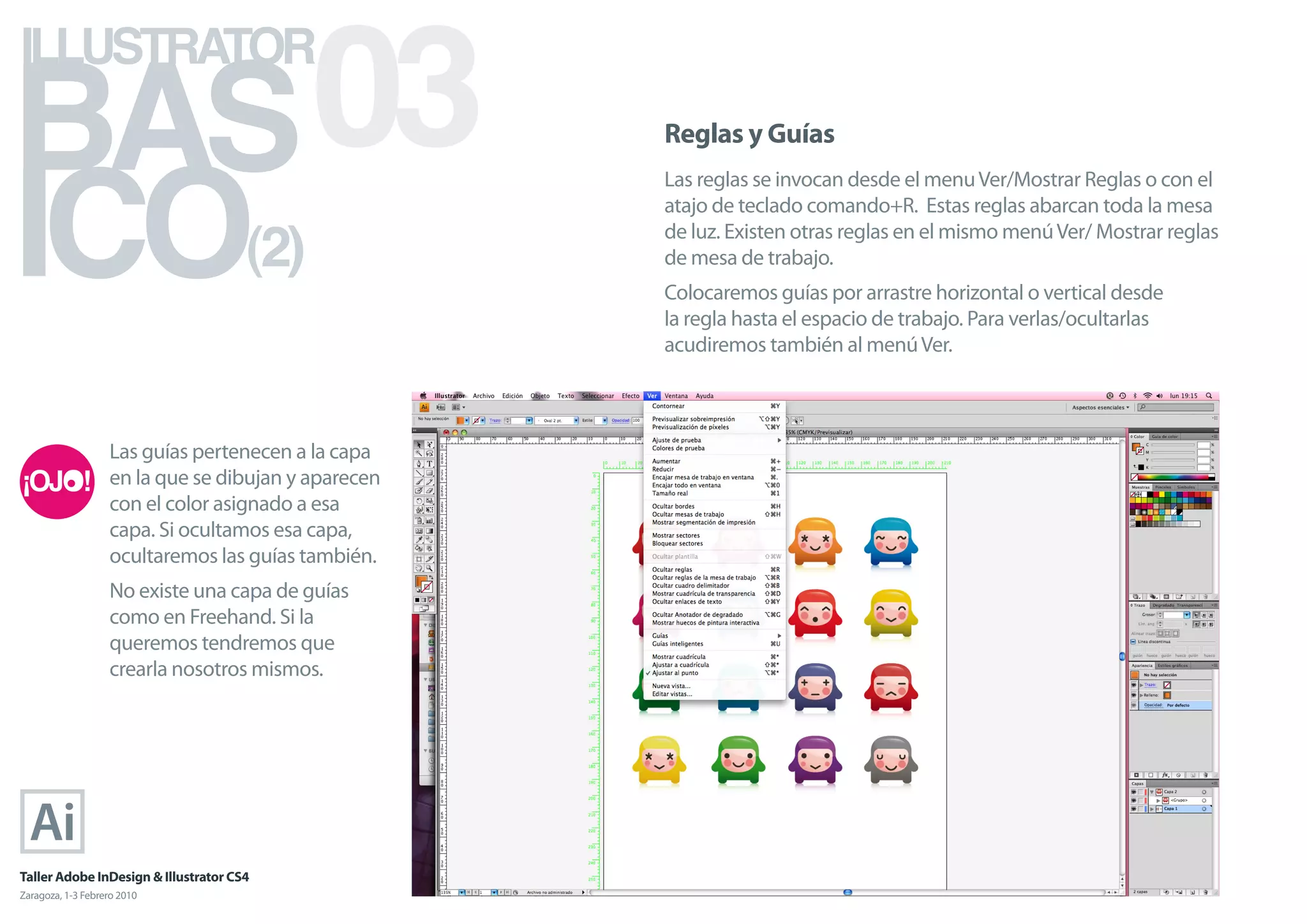 BAS 03
ILLUSTRATOR



ICO
                                                     Reglas y Guías
                                                     Las reglas se invocan desde el menu Ver/Mostrar Reglas o con el
                                                     atajo de teclado comando+R. Estas reglas abarcan toda la mesa

                                      (2)            de luz. Existen otras reglas en el mismo menú Ver/ Mostrar reglas
                                                     de mesa de trabajo.
                                                     Colocaremos guías por arrastre horizontal o vertical desde
                                                     la regla hasta el espacio de trabajo. Para verlas/ocultarlas
                                                     acudiremos también al menú Ver.



                   Las guías pertenecen a la capa
                   en la que se dibujan y aparecen
                   con el color asignado a esa
                   capa. Si ocultamos esa capa,
                   ocultaremos las guías también.
                   No existe una capa de guías
                   como en Freehand. Si la
                   queremos tendremos que
                   crearla nosotros mismos.




Taller Adobe InDesign & Illustrator CS4
Zaragoza, 1-3 Febrero 2010
 