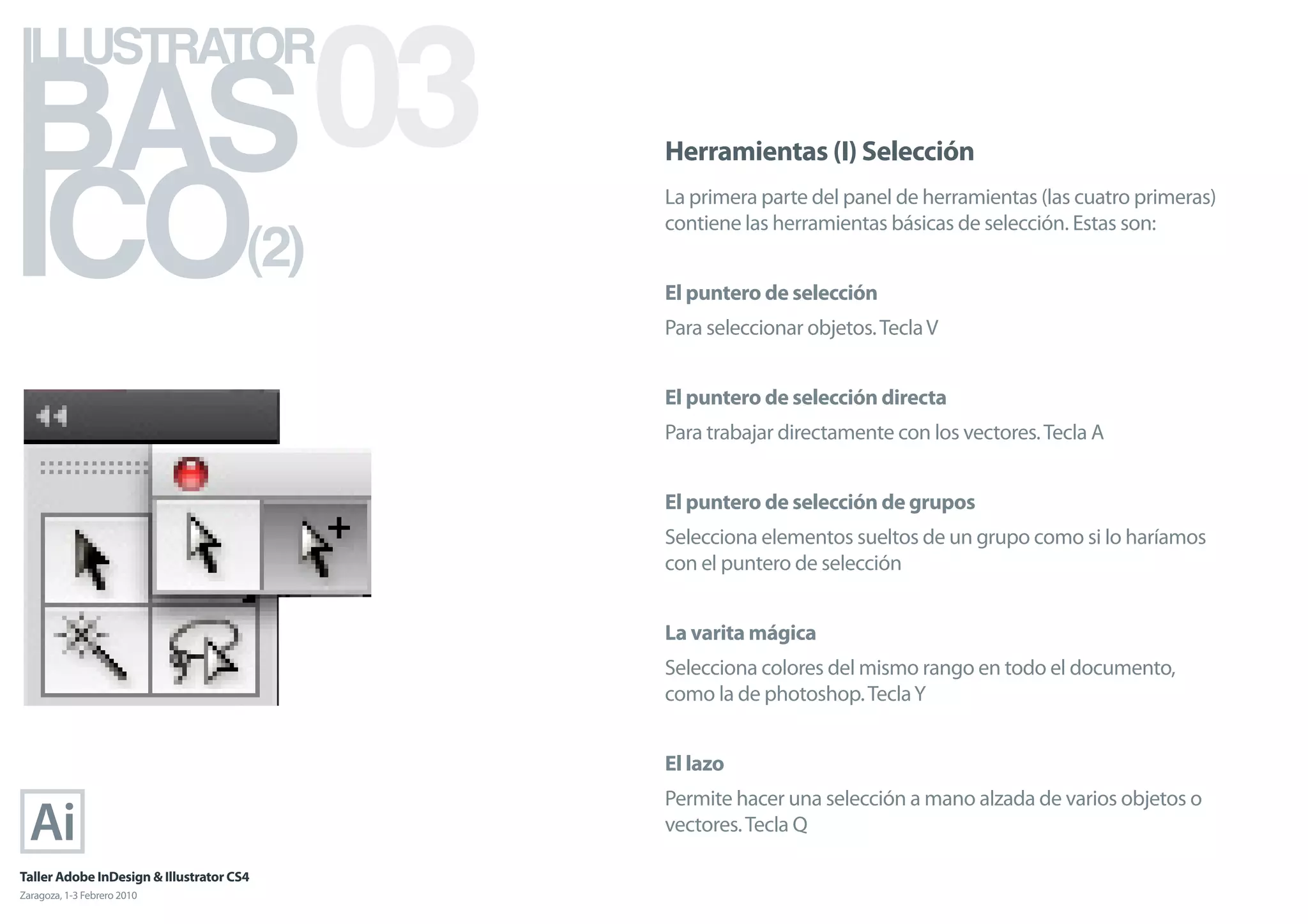 BAS 03
ILLUSTRATOR



ICO
                                            Herramientas (I) Selección
                                            La primera parte del panel de herramientas (las cuatro primeras)

                                      (2)
                                            contiene las herramientas básicas de selección. Estas son:


                                            El puntero de selección
                                            Para seleccionar objetos. Tecla V


                                            El puntero de selección directa
                                            Para trabajar directamente con los vectores. Tecla A


                                            El puntero de selección de grupos
                                            Selecciona elementos sueltos de un grupo como si lo haríamos
                                            con el puntero de selección


                                            La varita mágica
                                            Selecciona colores del mismo rango en todo el documento,
                                            como la de photoshop. Tecla Y


                                            El lazo
                                            Permite hacer una selección a mano alzada de varios objetos o
                                            vectores. Tecla Q

Taller Adobe InDesign & Illustrator CS4
Zaragoza, 1-3 Febrero 2010
 