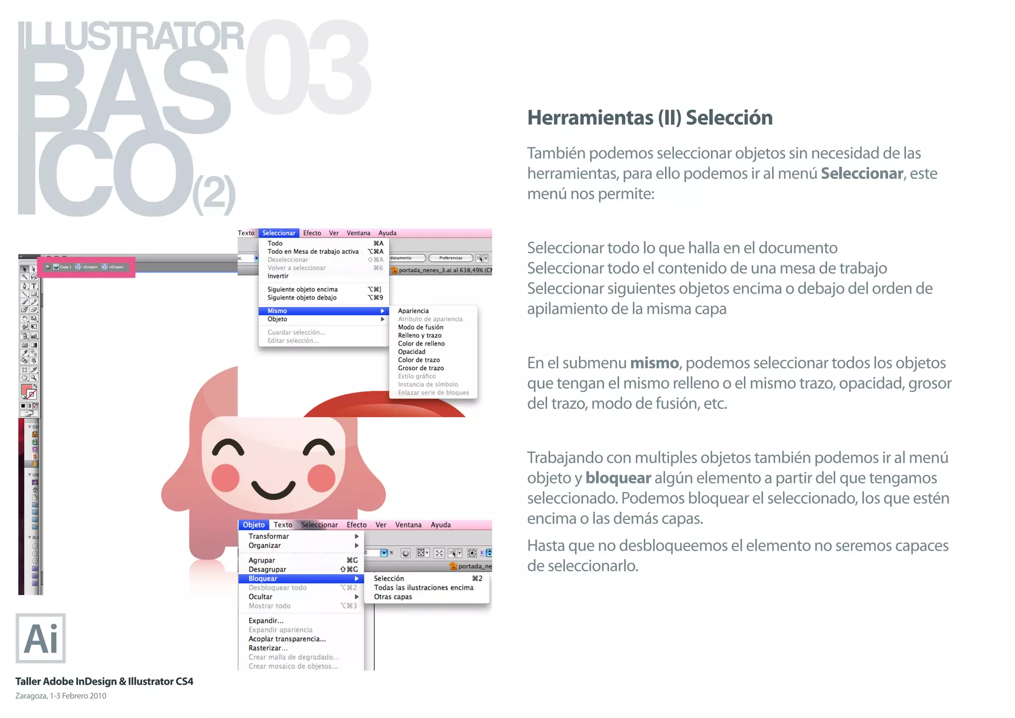 BAS 03
ILLUSTRATOR



ICO
                                            Herramientas (II) Selección
                                            También podemos seleccionar objetos sin necesidad de las

                                      (2)
                                            herramientas, para ello podemos ir al menú Seleccionar, este
                                            menú nos permite:


                                            Seleccionar todo lo que halla en el documento
                                            Seleccionar todo el contenido de una mesa de trabajo
                                            Seleccionar siguientes objetos encima o debajo del orden de
                                            apilamiento de la misma capa


                                            En el submenu mismo, podemos seleccionar todos los objetos
                                            que tengan el mismo relleno o el mismo trazo, opacidad, grosor
                                            del trazo, modo de fusión, etc.


                                            Trabajando con multiples objetos también podemos ir al menú
                                            objeto y bloquear algún elemento a partir del que tengamos
                                            seleccionado. Podemos bloquear el seleccionado, los que estén
                                            encima o las demás capas.
                                            Hasta que no desbloqueemos el elemento no seremos capaces
                                            de seleccionarlo.




Taller Adobe InDesign & Illustrator CS4
Zaragoza, 1-3 Febrero 2010
 