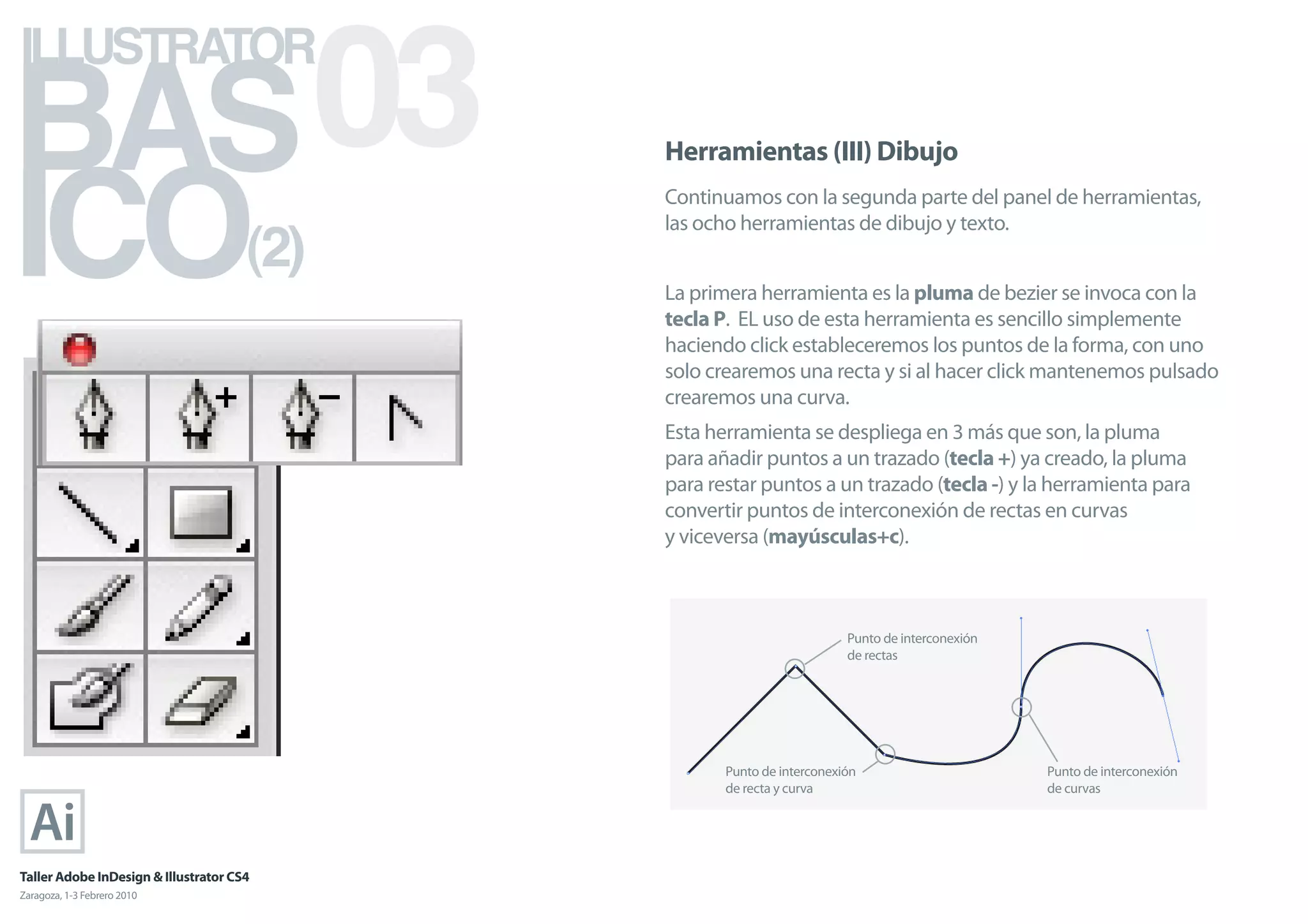 BAS 03
ILLUSTRATOR



ICO
                                            Herramientas (III) Dibujo
                                            Continuamos con la segunda parte del panel de herramientas,

                                      (2)
                                            las ocho herramientas de dibujo y texto.


                                            La primera herramienta es la pluma de bezier se invoca con la
                                            tecla P. EL uso de esta herramienta es sencillo simplemente
                                            haciendo click estableceremos los puntos de la forma, con uno
                                            solo crearemos una recta y si al hacer click mantenemos pulsado
                                            crearemos una curva.
                                            Esta herramienta se despliega en 3 más que son, la pluma
                                            para añadir puntos a un trazado (tecla +) ya creado, la pluma
                                            para restar puntos a un trazado (tecla -) y la herramienta para
                                            convertir puntos de interconexión de rectas en curvas
                                            y viceversa (mayúsculas+c).



                                                                       Punto de interconexión
                                                                       de rectas




                                                   Punto de interconexión                       Punto de interconexión
                                                   de recta y curva                             de curvas




Taller Adobe InDesign & Illustrator CS4
Zaragoza, 1-3 Febrero 2010
 