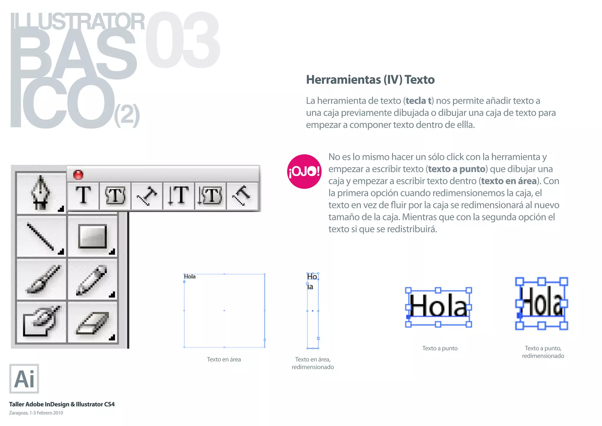 BAS 03
ILLUSTRATOR



ICO
                                                                 Herramientas (IV) Texto


                                      (2)
                                                                 La herramienta de texto (tecla t) nos permite añadir texto a
                                                                 una caja previamente dibujada o dibujar una caja de texto para
                                                                 empezar a componer texto dentro de ellla.


                                                                         No es lo mismo hacer un sólo click con la herramienta y
                                                                         empezar a escribir texto (texto a punto) que dibujar una
                                                                         caja y empezar a escribir texto dentro (texto en área). Con
                                                                         la primera opción cuando redimensionemos la caja, el
                                                                         texto en vez de ﬂuir por la caja se redimensionará al nuevo
                                                                         tamaño de la caja. Mientras que con la segunda opción el
                                                                         texto si que se redistribuirá.




                                                                                                Texto a punto              Texto a punto,
                                                                                                                          redimensionado
                                            Texto en área     Texto en área,
                                                            redimensionado




Taller Adobe InDesign & Illustrator CS4
Zaragoza, 1-3 Febrero 2010
 