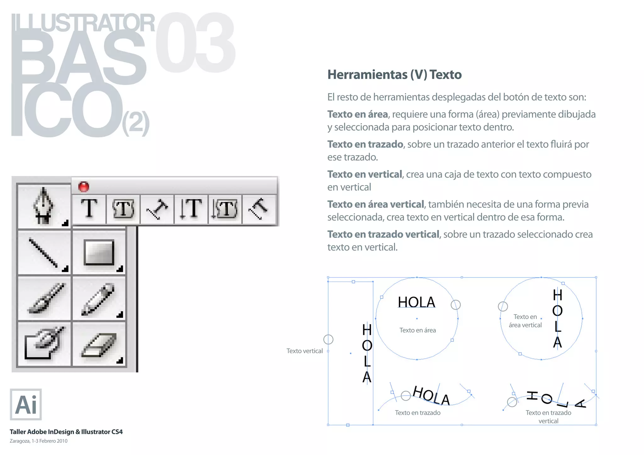 BAS 03
ILLUSTRATOR



ICO
                                                             Herramientas (V) Texto
                                                             El resto de herramientas desplegadas del botón de texto son:

                                      (2)                    Texto en área, requiere una forma (área) previamente dibujada
                                                             y seleccionada para posicionar texto dentro.
                                                             Texto en trazado, sobre un trazado anterior el texto ﬂuirá por
                                                             ese trazado.
                                                             Texto en vertical, crea una caja de texto con texto compuesto
                                                             en vertical
                                                             Texto en área vertical, también necesita de una forma previa
                                                             seleccionada, crea texto en vertical dentro de esa forma.
                                                             Texto en trazado vertical, sobre un trazado seleccionado crea
                                                             texto en vertical.




                                                                                                         Texto en
                                                                                                       área vertical
                                                                              Texto en área


                                            Texto vertical




                                                                             Texto en trazado                Texto en trazado
                                                                                                                 vertical
Taller Adobe InDesign & Illustrator CS4
Zaragoza, 1-3 Febrero 2010
 