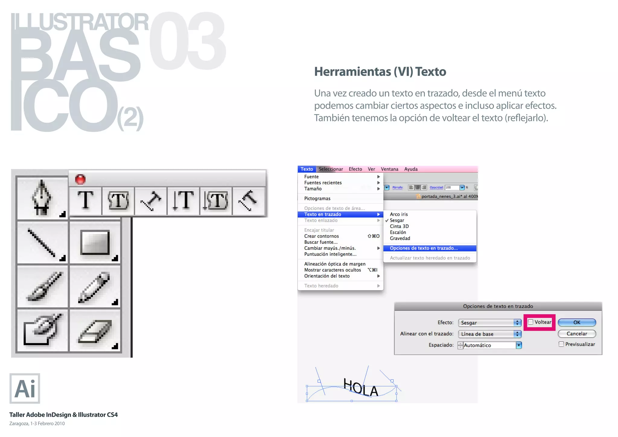BAS 03
ILLUSTRATOR



ICO
                                            Herramientas (VI) Texto
                                            Una vez creado un texto en trazado, desde el menú texto

                                      (2)
                                            podemos cambiar ciertos aspectos e incluso aplicar efectos.
                                            También tenemos la opción de voltear el texto (reﬂejarlo).




Taller Adobe InDesign & Illustrator CS4
Zaragoza, 1-3 Febrero 2010
 