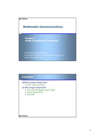 Multimedia Communications



  Chapter 3
  Image Compression Techniques




 아주대학교 정보및컴퓨터공학부
 모바일 멀티미디어통신 연구실 (http://mmcn.ajou.ac.kr)
 노병희 (bhroh@ajou.ac.kr)




Contents

 Binary Image Compression
   CCITT Group 3/4 for FAX
 JPEG Image Compression
   JPEG (Joint Photographic Expert Group)
   M-JPEG (Motion JPEG)
   JPEG-2000




                                            1
 