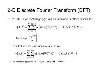 2-D Discrete Fourier Transform (DFT)
• 2-D DFT of an N×N image {u(m, n) } is a separable transform defined as:
                N −1 N −1
     v ( k , l ) = ∑∑ u ( m, n )WN WN n ,
                                 km l
                                                0 ≤ k, l ≤ N −1
                m =0 n =0

               − j 2π 
     WN ≡ exp         
                 N 
• The 2-D DFT inverse transform is given as:
               N −1 N −1
     v ( k , l ) = ∑∑ u ( m, n ) WN WN n ,
                                  km l
                                             0 ≤ k, l ≤ N −1
               m=0 n =0

• In matrix notation: V = FUF     and U = F*VF*
 