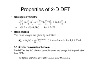 Properties of 2-D DFT
• Conjugate symmetry
           N    N           N    N               N
         v  ± k, ± l  = v *  m k, m l , 0 ≤ k,l ≤ − 1
           2    2           2    2               2
    or     v(k, l) = v*(N-k, N-l),       0 ≤ k, l ≤ N-1

• Basis Images
  The basis images are given by definition:
                              1
         A* , l = Φ k Φ T =
          k             l
                              N
                                {
                                WN (
                                 − km + ln )
                                                               }
                                             , 0 ≤ m, n ≤ N − 1 , 0 ≤ k , l ≤ N − 1

• 2-D circular convolution theorem
  The DFT of the 2-D circular convolution of two arrays is the product of
  their DFTs:

         DFT{h(m, n)⊗ u(m, n)} = DFT{h(m, n)}.DFT{ u(m, n)}
 