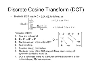 Discrete Cosine Transform (DCT)
 • The N×N DCT matrix C = {c(k, n)}, is defined as
                    1
                    N,                    k = 0, 0 ≤ n ≤ N − 1
                   
        c (k, n) = 
                    2 cos π ( 2n + 1) k , 1 ≤ k ≤ N − 1, 0 ≤ n ≤ N − 1
                    N
                               2N
 •   Properties of DCT:
                                                  1 − α −α 0          0 
     1. Real and orthogonal                        −α      1              
     2. C = C* ⇒ C-1 = CT                    Qr =                         
     3. Not the real part of the unitary DFT       0            1 −α 
                                                                          
     4. Fast transform                              0     −α        1−α 
     5. Excellent energy compaction.
     6. The basis vector of the DCT (rows of C) are eigen-vectors of
         symmetric traditional matrix Qr
     7. DCT is very close to the KL (Karhunen-Loeve) transform of a first-
         order stationary Markov sequence.
 