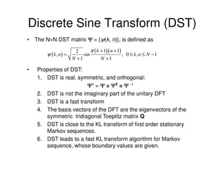Discrete Sine Transform (DST)
• The N×N DST matrix Ψ = {ψ(k, n)}, is defined as

                       2       π ( k + 1)( n + 1)
        ψ ( k, n) =        sin                    , 0 ≤ k, n ≤ N −1
                      N +1           N +1

•   Properties of DST:
    1. DST is real, symmetric, and orthogonal:
                        Ψ* = Ψ = ΨT = Ψ -1
    2. DST is not the imaginary part of the unitary DFT
    3. DST is a fast transform
    4. The basis vectors of the DFT are the eigenvectors of the
       symmetric tridiagonal Toeplitz matrix Q
    5. DST is close to the KL transform of first order stationary
       Markov sequences.
    6. DST leads to a fast KL transform algorithm for Markov
       sequence, whose boundary values are given.
 