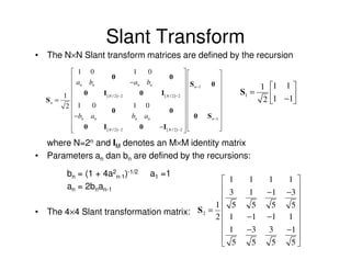 Slant Transform
• The N×N Slant transform matrices are defined by the recursion
            1 0                     1         0                                  
           a b           0                               0            
            n n                    − an       bn                       S n −1 0              1    1 1 
         1  0       I ( N / 2)−2          0          I ( N / 2)− 2                       S1 =      1 −1
    Sn =                                                                                       2       
          2 1  0                   1          0                                  
            −b a         0                                0 
                                    bn         an                         0 S n −1 
            n   n                                                                
            0       I ( N / 2)−2          0          −I ( N / 2 ) − 2            
                                                                                 

  where N=2n and IM denotes an M×M identity matrix
• Parameters an dan bn are defined by the recursions:

         bn = (1 + 4a2n-1)-1/2                      a1 =1
                                                                                       1     1    1        1 
         an = 2bnan-1                          
                                                                                       3     1    −1       −3 
                                                                                                               
                                              1                                         5     5    5        5
    The 4×4 Slant transformation matrix: S 2 = 
                                                                                                            1 
•
                                              2                                        1     −1   −1
                                                                                                               
                                                                                       1     −3       3    −1 
                                                                                                              
                                                                                        5     5        5    5
 