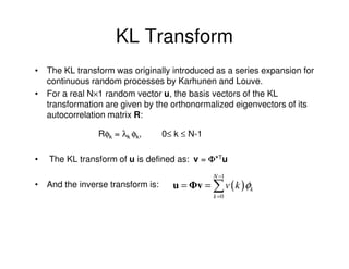 KL Transform
• The KL transform was originally introduced as a series expansion for
  continuous random processes by Karhunen and Louve.
• For a real N×1 random vector u, the basis vectors of the KL
  transformation are given by the orthonormalized eigenvectors of its
  autocorrelation matrix R:

                Rφk = λk φk,      0≤ k ≤ N-1

•   The KL transform of u is defined as: v = Φ*Tu
                                               N −1
• And the inverse transform is:     u = Φv = ∑ v ( k ) φk
                                               k =0
 