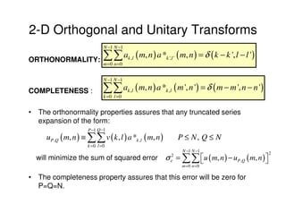 2-D Orthogonal and Unitary Transforms
                              N −1 N −1

ORTHONORMALITY:               ∑∑ a ( m, n ) a * ( m, n ) = δ ( k − k ', l − l ')
                              m=0 n =0
                                          k ,l           k ',l '



                              N −1 N −1

COMPLETENESS :                ∑∑ a ( m, n ) a * ( m ', n ') = δ ( m − m ', n − n ')
                              k =0 l =0
                                          k ,l           k ,l



• The orthonormality properties assures that any truncated series
  expansion of the form:
                      P −1 Q −1
     u P ,Q ( m, n ) ≡ ∑∑ v ( k , l ) a *k ,l ( m, n )             P ≤ N, Q ≤ N
                      k =0 l =0
                                                                    N −1 N −1
                                                         σ = ∑∑ u ( m, n ) − u P ,Q ( m, n ) 
                                                            2                                     2
  will minimize the sum of squared error                    e                                
                                                                    m =0 n =0

• The completeness property assures that this error will be zero for
  P=Q=N.
 