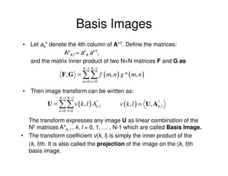 Basis Images
• Let ak* denote the kth column of A*T. Define the matrices:
               A*k,l = a*k a*Tl
  and the matrix inner product of two N×N matrices F and G as
                            N −1 N −1
                F, G = ∑∑ f ( m, n ) g * ( m, n )
                            m =0 n =0

• Then image transform can be written as:
               N −1 N −1
          U = ∑∑ v ( k , l ) Ak ,l
                              *
                                        v ( k , l ) = U , A * ,l
                                                            k
               k =0 l =0

  The transform expresses any image U as linear combination of the
  N2 matrices A*k, l , k, l = 0, 1, … , N-1 which are called Basis Image.
• The transform coefficient v(k, l) is simply the inner product of the
  (k, l)th. It is also called the projection of the image on the (k, l)th
  basis image.
 