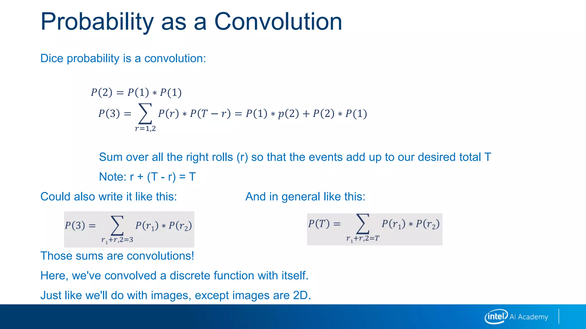 Probability as a Convolution
Dice probability is a convolution:
Sum over all the right rolls (r) so that the events add up to our desired total T
Note: r + (T - r) = T
Could also write it like this: And in general like this:
Those sums are convolutions!
Here, we've convolved a discrete function with itself.
Just like we'll do with images, except images are 2D.
𝑃 2 = 𝑃 1 ∗ 𝑃(1)
𝑃 3 =
𝑟=1,2
𝑃 𝑟 ∗ 𝑃 𝑇 − 𝑟 = 𝑃 1 ∗ 𝑝 2 + 𝑃 2 ∗ 𝑃(1)
 