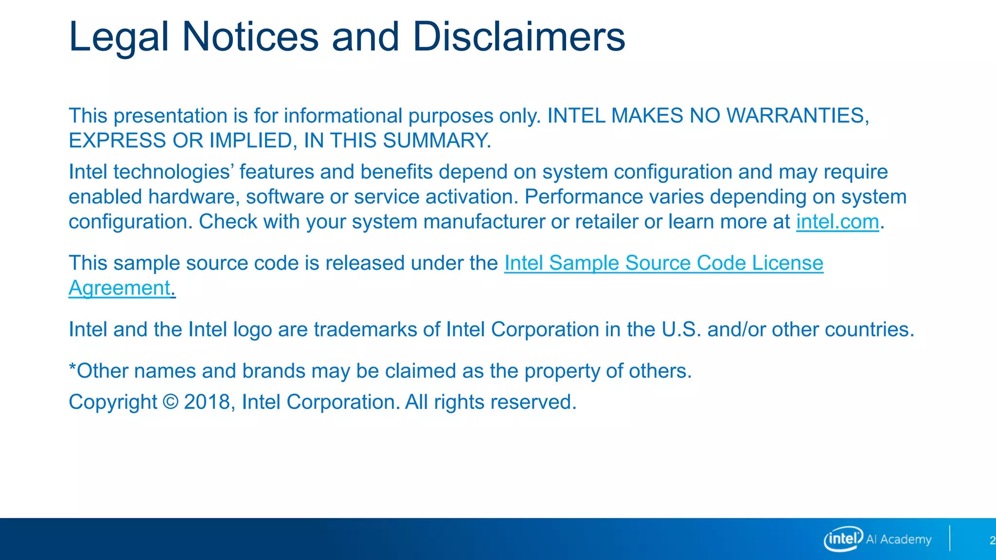 Legal Notices and Disclaimers
This presentation is for informational purposes only. INTEL MAKES NO WARRANTIES,
EXPRESS OR IMPLIED, IN THIS SUMMARY.
Intel technologies’ features and benefits depend on system configuration and may require
enabled hardware, software or service activation. Performance varies depending on system
configuration. Check with your system manufacturer or retailer or learn more at intel.com.
This sample source code is released under the Intel Sample Source Code License
Agreement.
Intel and the Intel logo are trademarks of Intel Corporation in the U.S. and/or other countries.
*Other names and brands may be claimed as the property of others.
Copyright © 2018, Intel Corporation. All rights reserved.
2
 