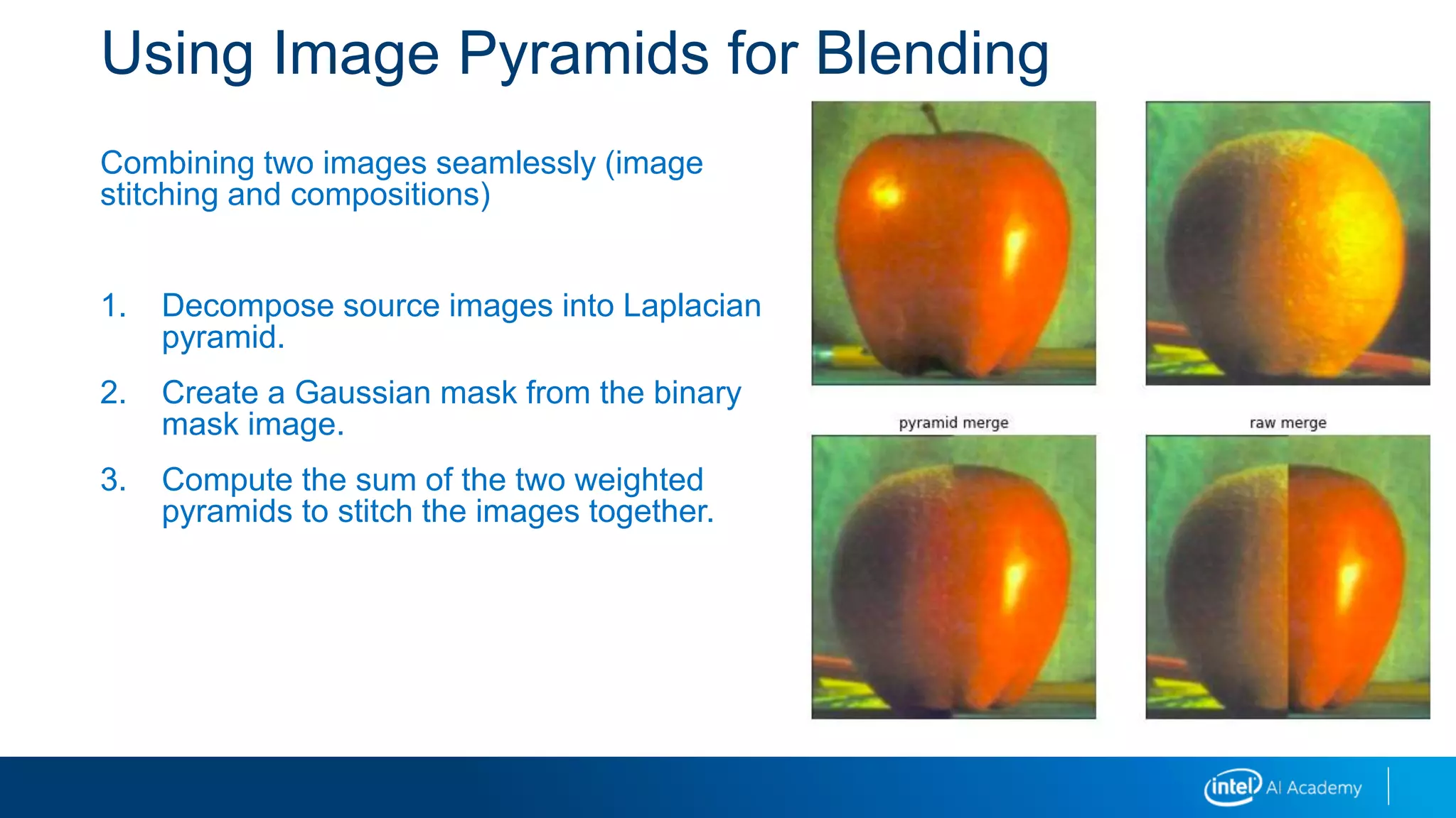 Using Image Pyramids for Blending
Combining two images seamlessly (image
stitching and compositions)
1. Decompose source images into Laplacian
pyramid.
2. Create a Gaussian mask from the binary
mask image.
3. Compute the sum of the two weighted
pyramids to stitch the images together.
 