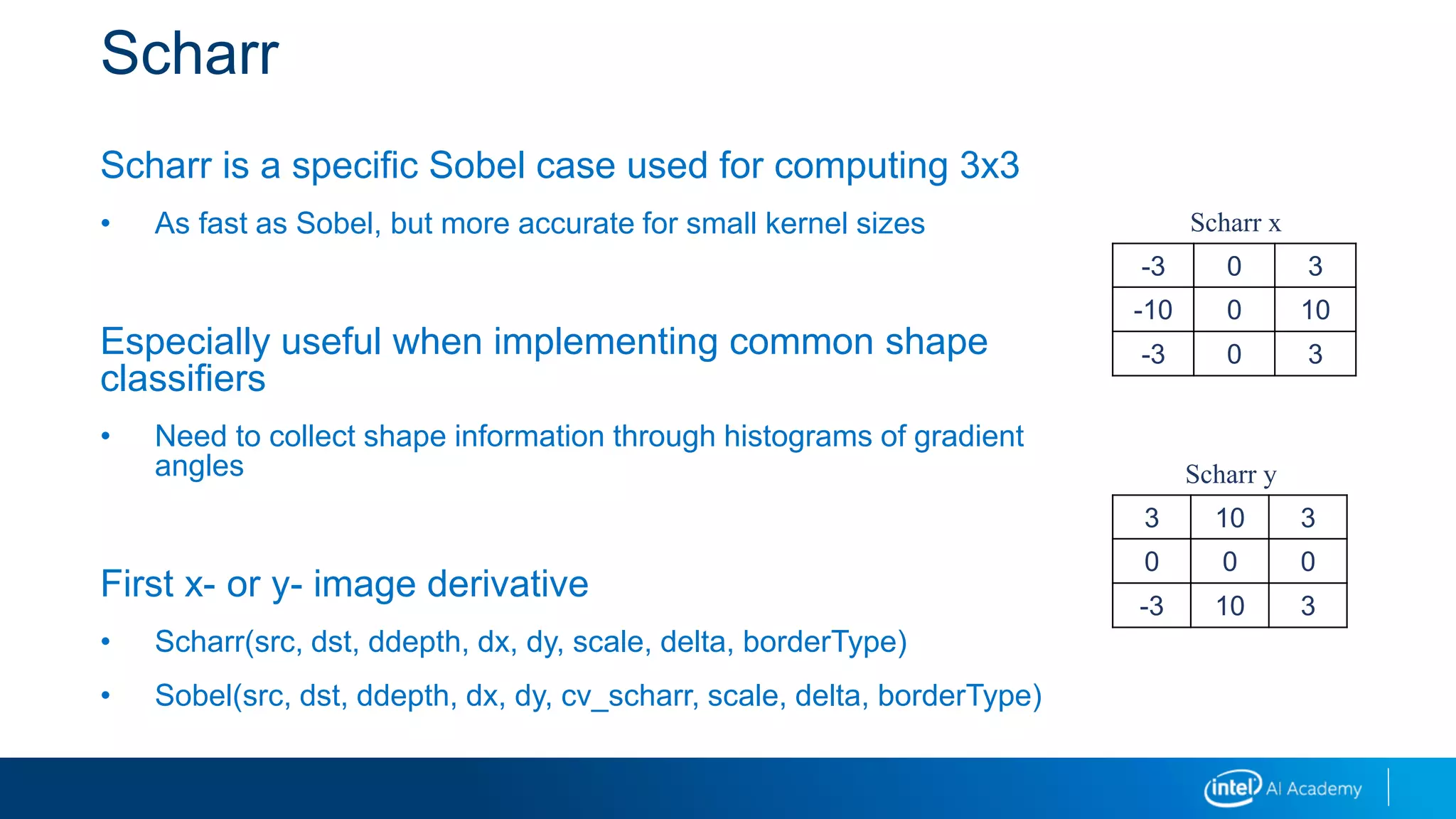 Scharr
Scharr is a specific Sobel case used for computing 3x3
• As fast as Sobel, but more accurate for small kernel sizes
Especially useful when implementing common shape
classifiers
• Need to collect shape information through histograms of gradient
angles
First x- or y- image derivative
• Scharr(src, dst, ddepth, dx, dy, scale, delta, borderType)
• Sobel(src, dst, ddepth, dx, dy, cv_scharr, scale, delta, borderType)
-3 0 3
-10 0 10
-3 0 3
3 10 3
0 0 0
-3 10 3
Scharr x
Scharr y
 