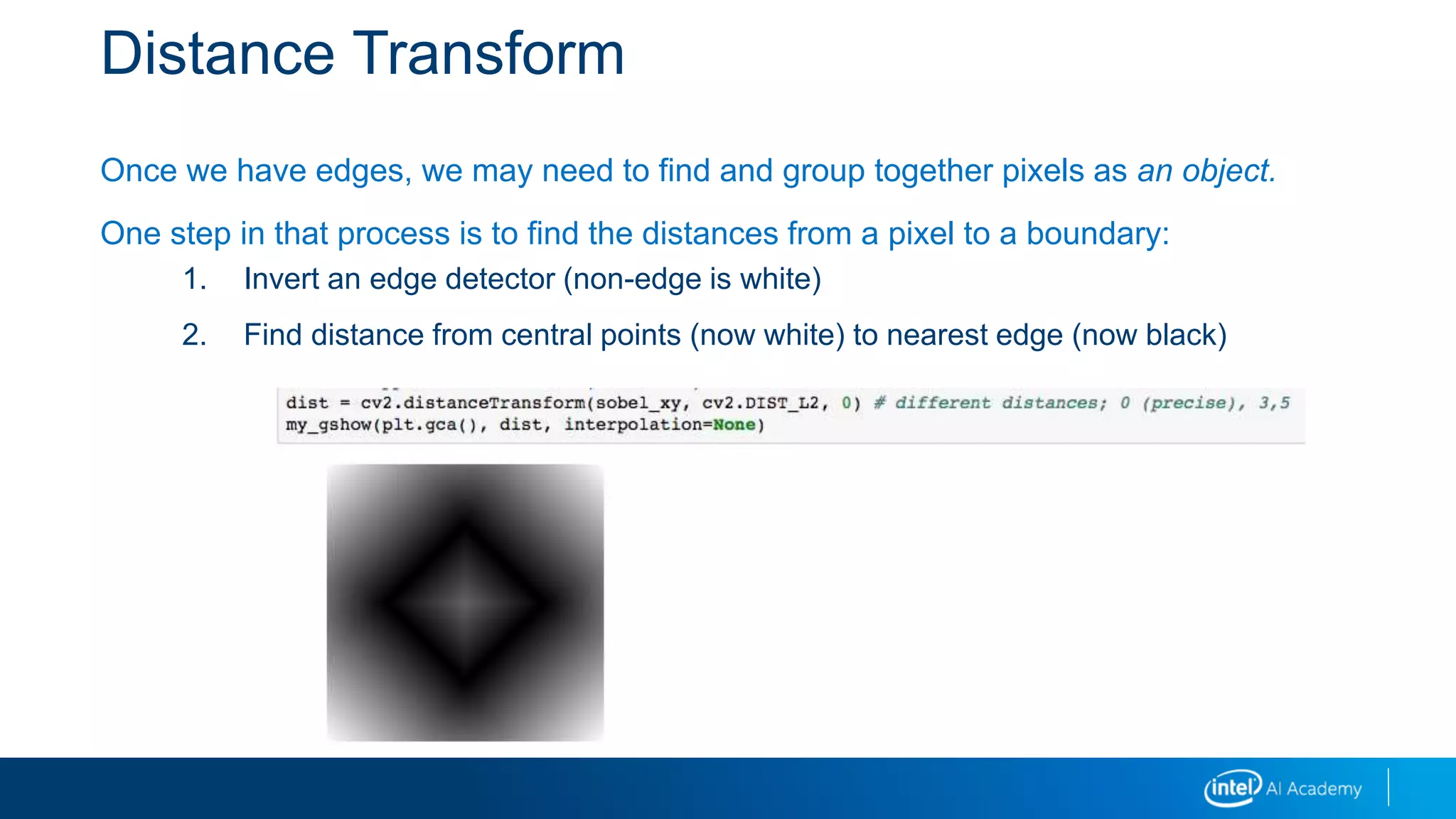 Distance Transform
Once we have edges, we may need to find and group together pixels as an object.
One step in that process is to find the distances from a pixel to a boundary:
1. Invert an edge detector (non-edge is white)
2. Find distance from central points (now white) to nearest edge (now black)
 