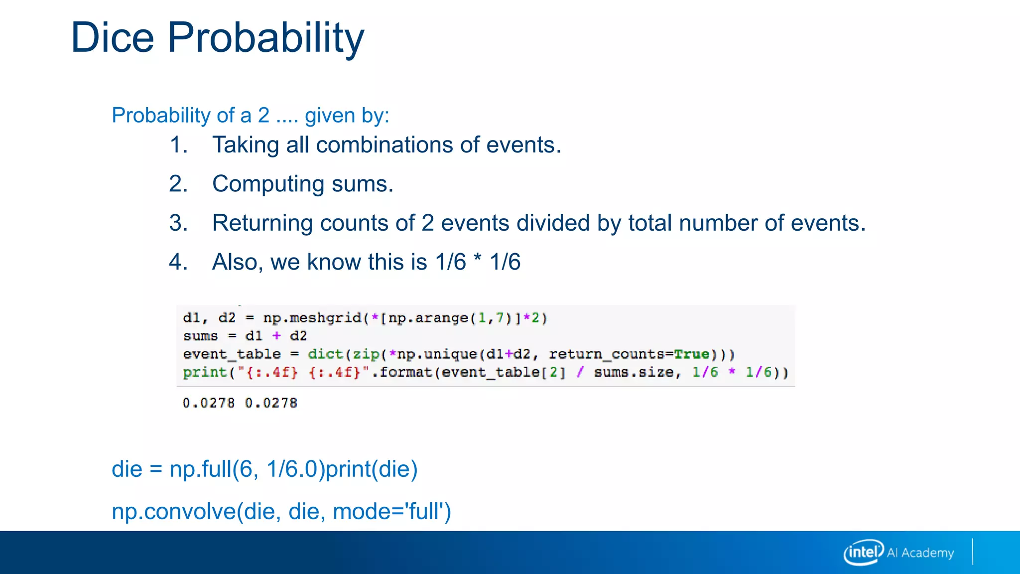 Dice Probability
Probability of a 2 .... given by:
1. Taking all combinations of events.
2. Computing sums.
3. Returning counts of 2 events divided by total number of events.
4. Also, we know this is 1/6 * 1/6
die = np.full(6, 1/6.0)print(die)
np.convolve(die, die, mode='full')
 