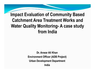 I t E l ti f C it B dImpact Evaluation of Community Based
Catchment Area Treatment Works and
Water Quality Monitoring- A case study
from Indiafrom India
Dr. Anwar Ali Khan
Environment Officer (ADB Project)
Urban Development Department
India
 