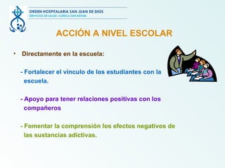 ACCIÓN A NIVEL ESCOLAR Directamente en la escuela: -  Fortalecer el vinculo de los estudiantes con la escuela. - Apoyo para tener relaciones positivas con los compañeros   - Fomentar la comprensión los efectos negativos de las sustancias adictivas. ORDEN HOSPITALARIA SAN JUAN DE DIOS SERVICIOS DE SALUD, CLÍNICA SAN RAFAEL 