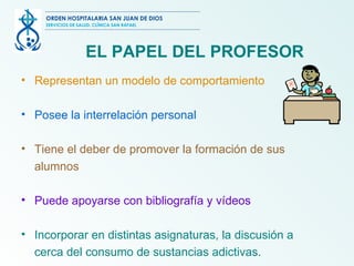 EL PAPEL DEL PROFESOR Representan un modelo de comportamiento Posee la interrelación personal Tiene el deber de promover la formación de sus alumnos Puede apoyarse con bibliografía y vídeos Incorporar en distintas asignaturas, la discusión a cerca del consumo de sustancias adictivas. ORDEN HOSPITALARIA SAN JUAN DE DIOS SERVICIOS DE SALUD, CLÍNICA SAN RAFAEL 