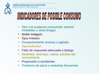 Olor  a  la sustancia consumida: alcohol, inhalables u otras drogas Andar inseguro Ojos irritados Comportamiento ansioso o agitado Hiperactividad Falta de respuesta adecuada o letargo Debilidad, desmayo, mareo, pérdida del conocimiento Propensión a accidentes Trastorno de salud o molestias frecuentes INDICADORES DE POSIBLE CONSUMO ORDEN HOSPITALARIA SAN JUAN DE DIOS SERVICIOS DE SALUD, CLÍNICA SAN RAFAEL 