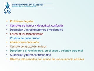 Problemas legales Cambios de humor y de actitud, confusión Depresión u otros trastornos emocionales Fallas en la concentración Pérdida de peso brusca Alteraciones del sueño Cambio del grupo de amigos Deterioro e el rendimiento, en el aseo y cuidado personal Ausencias y retrasos frecuentes Objetos relacionados con el uso de una sustancia adictiva ORDEN HOSPITALARIA SAN JUAN DE DIOS SERVICIOS DE SALUD, CLÍNICA SAN RAFAEL 