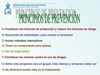 PRINCIPIOS DE PREVENCIÓN A)  Fortalecer  los factores de protección y reducir los factores de riesgo   B)  Desarrollo  de habilidades  para resistir la tentación   C)  Incluir métodos interactivos   D)  Tener un componente para padres E)  Ser de largo plazo   F)  Fortalecer las normas contra el uso de drogas G)  Entre  más propenso sea un grupo; más intenso y temprano  debe ser H)  Se ahorrará  mucho más en el tratamiento   ORDEN HOSPITALARIA SAN JUAN DE DIOS SERVICIOS DE SALUD, CLÍNICA SAN RAFAEL 