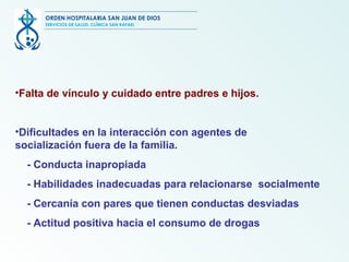Falta de vínculo y cuidado entre padres e hijos. Dificultades en la interacción con agentes de  socialización fuera de la familia. - Conducta inapropiada - Habilidades inadecuadas para relacionarse  socialmente - Cercanía con pares que tienen conductas desviadas - Actitud positiva hacia el consumo de drogas ORDEN HOSPITALARIA SAN JUAN DE DIOS SERVICIOS DE SALUD, CLÍNICA SAN RAFAEL 