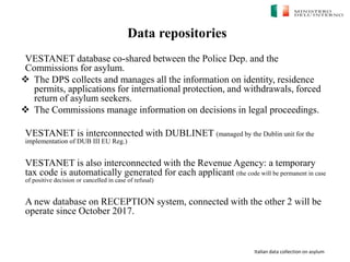 Italian data collection on asylum
Data repositories
VESTANET database co-shared between the Police Dep. and the
Commissions for asylum.
 The DPS collects and manages all the information on identity, residence
permits, applications for international protection, and withdrawals, forced
return of asylum seekers.
 The Commissions manage information on decisions in legal proceedings.
VESTANET is interconnected with DUBLINET (managed by the Dublin unit for the
implementation of DUB III EU Reg.)
VESTANET is also interconnected with the Revenue Agency: a temporary
tax code is automatically generated for each applicant (the code will be permanent in case
of positive decision or cancelled in case of refusal)
A new database on RECEPTION system, connected with the other 2 will be
operate since October 2017.
 
