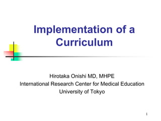 1
Implementation of a
Curriculum
Hirotaka Onishi MD, MHPE
International Research Center for Medical Education
University of Tokyo
 