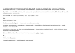 -El vendedor entrega la mercancía en el muelle pactado del puerto de carga convenido; esto es, al lado del barco. El incoterm FAS es propio de
mercancías de carga a granel o de carga voluminosa porque se depositan en terminales del puerto especializadas, que están situadas en el muelle.
El vendedor es responsable de las gestiones y costes de la aduana de exportación (en las versiones anteriores a Incoterms 2000, el comprador organizaba
el despacho aduanero de exportación).
El incoterm FAS sólo se utiliza para transporte en barco, ya sea marítimo o fluvial.
FOB
Artículo principal:Free on board.

Free OnBoard (namedloadingport) → ‘franco a bordo (puerto de carga convenido)’
El vendedor entrega la mercancía sobre el buque. El vendedor contrata el transporte a través de un transitario o un consignatario, pero el coste del
transporte lo asume el comprador.
El incoterm FOB es uno de los más usados en el comercio internacional. Se debe utilizar para carga general (bidones, bobinas, contenedores, etc.) de
mercancías, no utilizable para granel.
El incoterm FOB se utiliza exclusivamente para transporte en barco, ya sea marítimo o fluvial.
FCA
Artículo principal:Free carrier.

Free Carrier (named place) → „franco transportista (lugar convenido)‟.

 