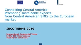 Connecting Central America
Promoting sustainable exports
from Central American SMEs to the European
market
› INCO TERMS 2010
› International Commercial Terms
by the ICC (International
chamber of commerce)
 