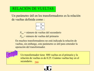 sec
pri
N
n
N
Un parámetro útil en los transformadores es la relación
de vueltas definida como :
RELACIÓN DE VUELTAS
Nsec = número de vueltas del secundario
Npri = número de vueltas del primario
En muchos transformadores no está indicada la relación de
vueltas, sin embargo, este parámetro es útil para entender la
operación del transformador.
Un transformador tiene 800 vueltas en el primario y la
relación de vueltas es de 0.25. Cuántas vueltas hay en el
secundario. 200
 