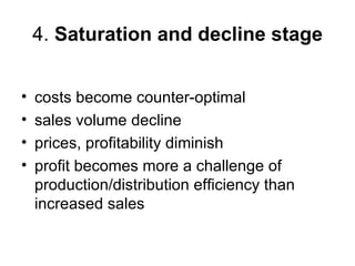 4. Saturation and decline stage


•   costs become counter-optimal
•   sales volume decline
•   prices, profitability diminish
•   profit becomes more a challenge of
    production/distribution efficiency than
    increased sales
 