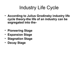 Industry Life Cycle
• According to Julius Grodinsky industry life
  cycle theory-the life of an industry can be
  segregated into the-

•   Pioneering Stage
•   Expansion Stage
•   Stagnation Stage
•   Decay Stage
 