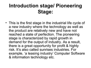 Introduction stage/ Pioneering
              Stage:

• This is the first stage in the industrial life cycle of
  a new industry where the technology as well as
  the product are relatively new and have not
  reached a state of perfection. The pioneering
  stage is characterized by rapid growth in
  demand for the output of industry. As a result,
  there is a great opportunity for profit & highly
  risk. It’s also called sunrises industries. For
  example, ‘a leasing industry’ Computer Software
  & information technology etc.
 