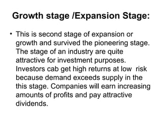 Growth stage /Expansion Stage:
• This is second stage of expansion or
  growth and survived the pioneering stage.
  The stage of an industry are quite
  attractive for investment purposes.
  Investors cab get high returns at low risk
  because demand exceeds supply in the
  this stage. Companies will earn increasing
  amounts of profits and pay attractive
  dividends.
 