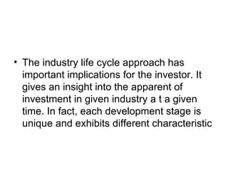 • The industry life cycle approach has
  important implications for the investor. It
  gives an insight into the apparent of
  investment in given industry a t a given
  time. In fact, each development stage is
  unique and exhibits different characteristic
 