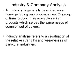 Industry & Company Analysis
• An Industry is generally described as a
  homogenous group of companies. Or group
  of firms producing reasonably similar
  products which serves the same needs of
  common set of buyers.

• Industry analysis refers to an evaluation of
  the relative strengths and weaknesses of
  particular industries.
 