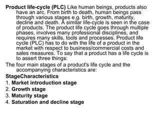 Product life-cycle (PLC) Like human beings, products also
    have an arc. From birth to death, human beings pass
    through various stages e.g. birth, growth, maturity,
    decline and death. A similar life-cycle is seen in the case
    of products. The product life cycle goes through multiple
    phases, involves many professional disciplines, and
    requires many skills, tools and processes. Product life
    cycle (PLC) has to do with the life of a product in the
    market with respect to business/commercial costs and
    sales measures. To say that a product has a life cycle is
    to assert three things:
The four main stages of a product's life cycle and the
    accompanying characteristics are:
StageCharacteristics
1. Market introduction stage
2. Growth stage
3. Maturity stage
4. Saturation and decline stage
 