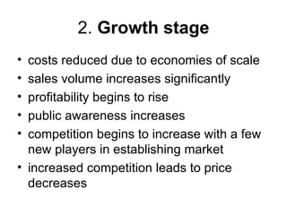 2. Growth stage
• costs reduced due to economies of scale
• sales volume increases significantly
• profitability begins to rise
• public awareness increases
• competition begins to increase with a few
  new players in establishing market
• increased competition leads to price
  decreases
 
