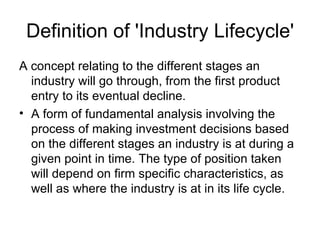 Definition of 'Industry Lifecycle'
A concept relating to the different stages an
  industry will go through, from the first product
  entry to its eventual decline.
• A form of fundamental analysis involving the
  process of making investment decisions based
  on the different stages an industry is at during a
  given point in time. The type of position taken
  will depend on firm specific characteristics, as
  well as where the industry is at in its life cycle.
 