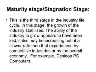 Maturity stage/Stagnation Stage:
• This is the third stage in the industry life
  cycle. In this stage, the growth of the
  industry stabilizes. The ability of the
  industry to grow appears to have been
  lost. sales may be increasing but at a
  slower rate than that experienced by
  competitive industries or by the overall
  economy. For example, Desktop PC
  Computers.
 